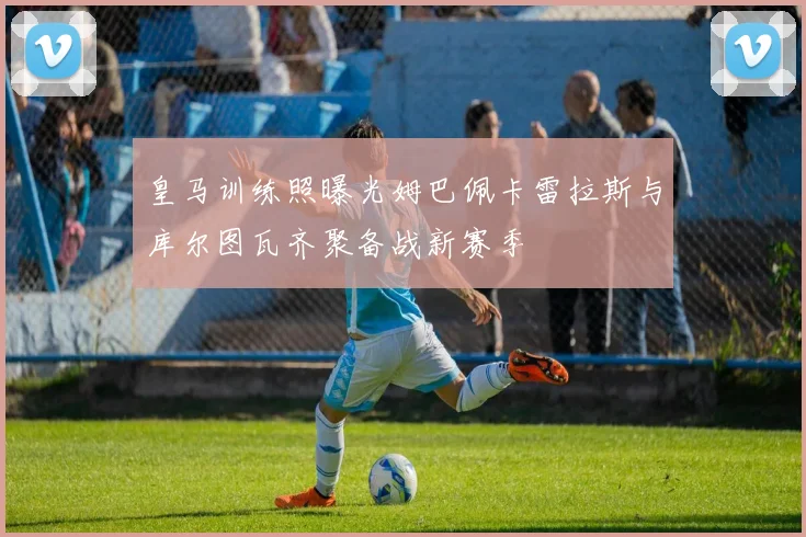皇马训练照曝光姆巴佩卡雷拉斯与库尔图瓦齐聚备战新赛季