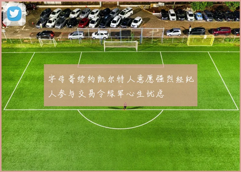字母哥续约凯尔特人意愿强烈经纪人参与交易令绿军心生忧虑