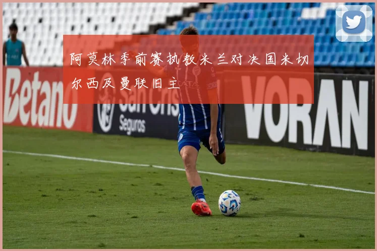 阿莫林季前赛执教米兰对决国米切尔西及曼联旧主