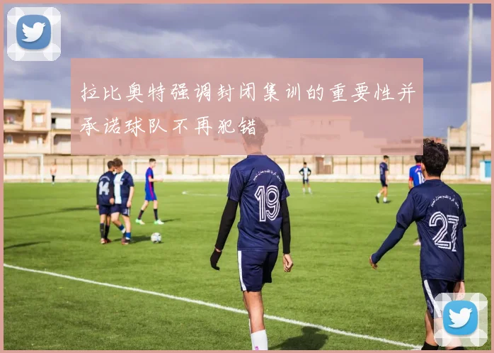 拉比奥特强调封闭集训的重要性并承诺球队不再犯错