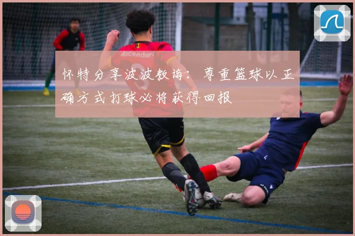 怀特分享波波教诲：尊重篮球以正确方式打球必将获得回报
