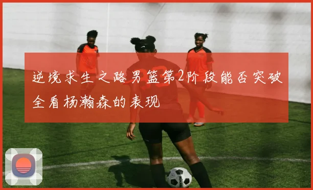 逆境求生之路男篮第2阶段能否突破全看杨瀚森的表现