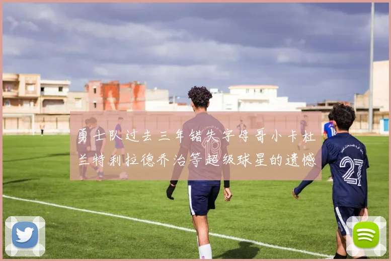 勇士队过去三年错失字母哥小卡杜兰特利拉德乔治等超级球星的遗憾回顾