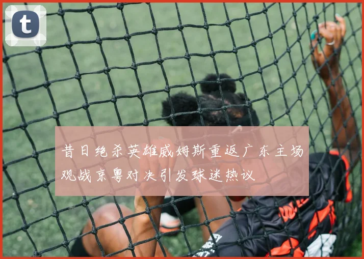 昔日绝杀英雄威姆斯重返广东主场观战京粤对决引发球迷热议