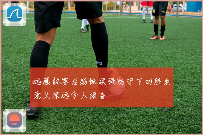 远藤航赛后感慨顽强防守下的胜利意义深远令人振奋