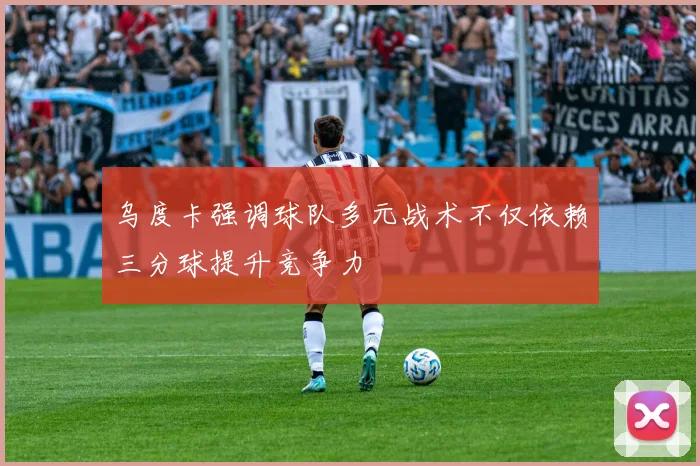 乌度卡强调球队多元战术不仅依赖三分球提升竞争力