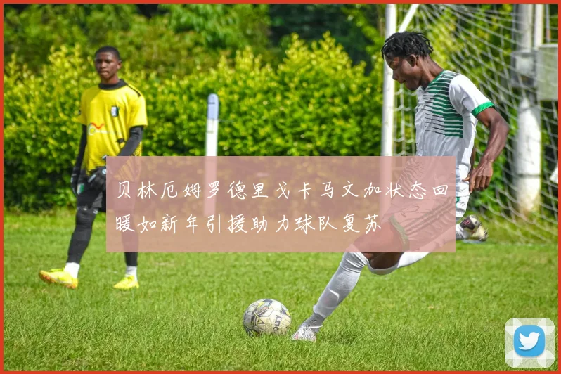 贝林厄姆罗德里戈卡马文加状态回暖如新年引援助力球队复苏