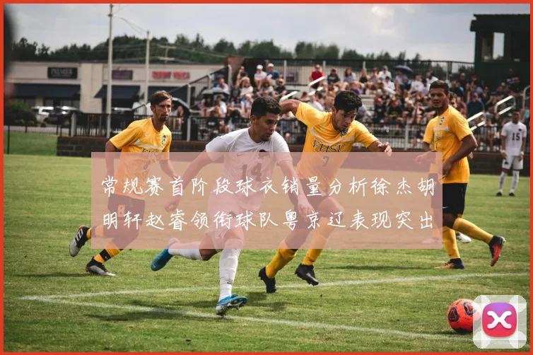 常规赛首阶段球衣销量分析徐杰胡明轩赵睿领衔球队粤京辽表现突出