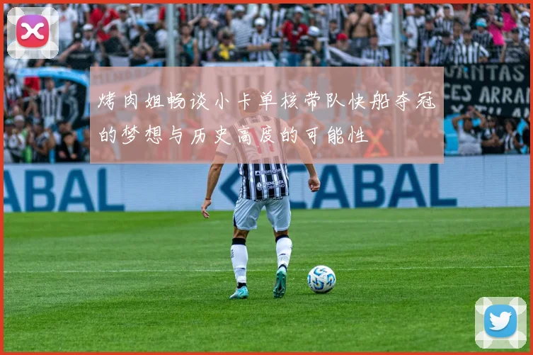 烤肉姐畅谈小卡单核带队快船夺冠的梦想与历史高度的可能性