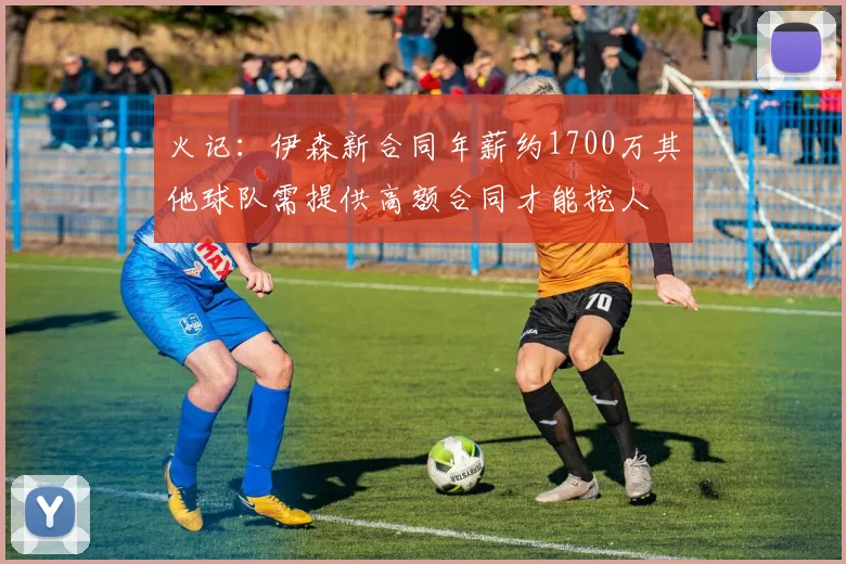 火记：伊森新合同年薪约1700万其他球队需提供高额合同才能挖人