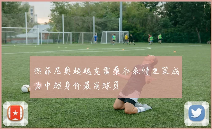 热菲尼奥超越克雷桑和米特里策成为中超身价最高球员