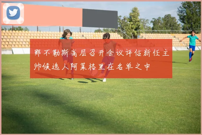 那不勒斯高层召开会议评估新任主帅候选人阿莱格里在名单之中