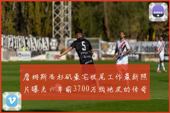 詹姆斯洛杉矶豪宅收尾工作最新照片曝光六年前3700万购地皮的传奇故事