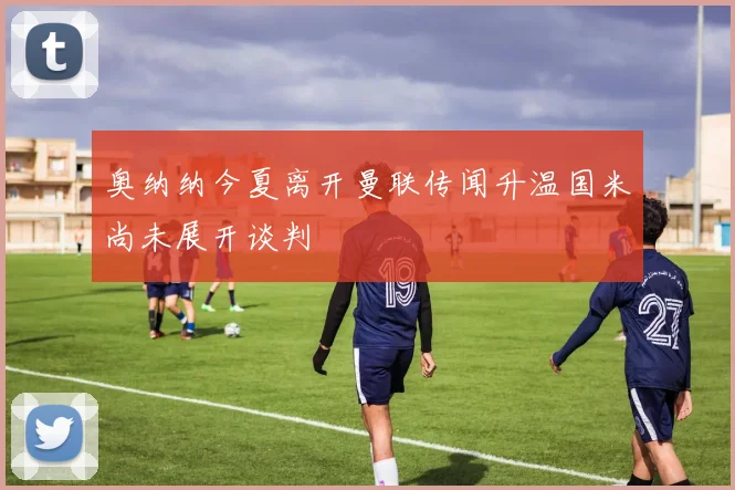 奥纳纳今夏离开曼联传闻升温国米尚未展开谈判