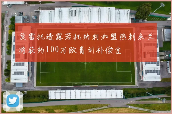 莫雷托透露若托纳利加盟热刺米兰将获约100万欧青训补偿金