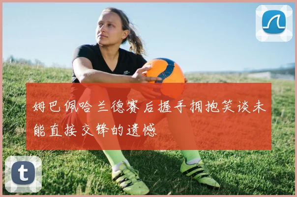 姆巴佩哈兰德赛后握手拥抱笑谈未能直接交锋的遗憾