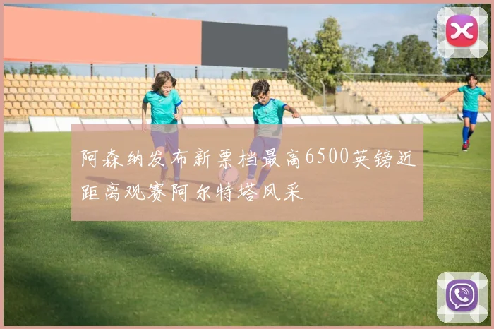 阿森纳发布新票档最高6500英镑近距离观赛阿尔特塔风采