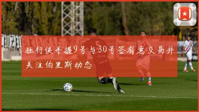 独行侠手握9号与30号签有意交易并关注伯里斯动态