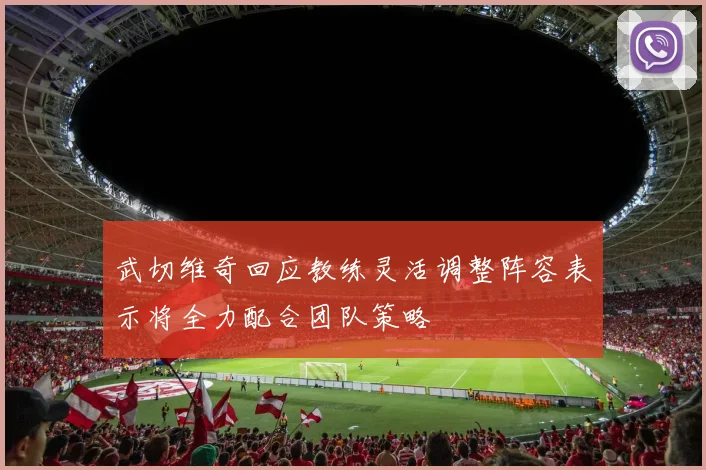 武切维奇回应教练灵活调整阵容表示将全力配合团队策略