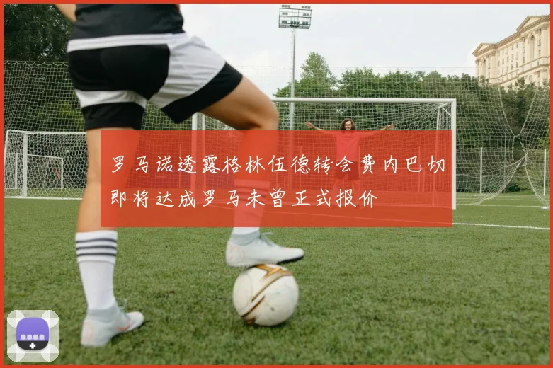 罗马诺透露格林伍德转会费内巴切即将达成罗马未曾正式报价