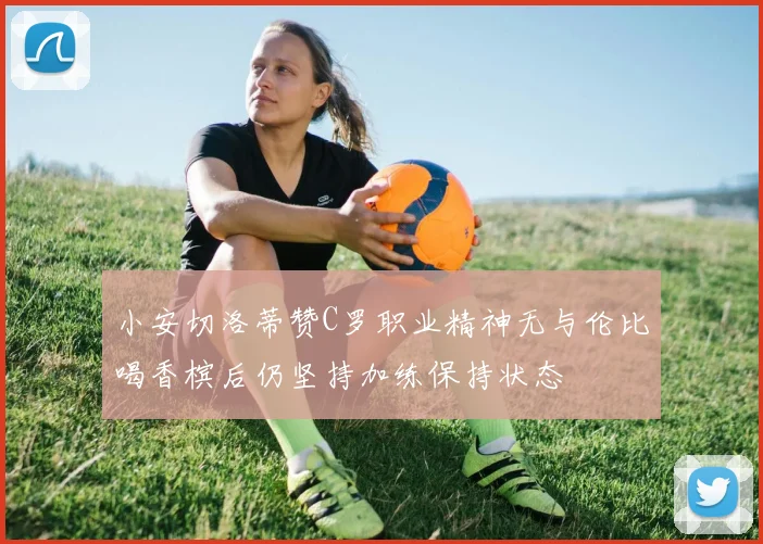 小安切洛蒂赞C罗职业精神无与伦比喝香槟后仍坚持加练保持状态