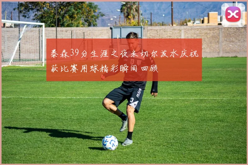 泰森39分生涯之夜米切尔泼水庆祝获比赛用球精彩瞬间回顾