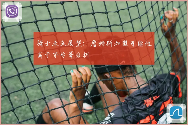 骑士未来展望：詹姆斯加盟可能性高于字母哥分析