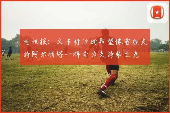 电讯报：文卡特沙姆希望像曾经支持阿尔特塔一样全力支持弗兰克