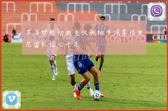 罗马续约切利克仅剩细节佩莱格里尼留队信心十足