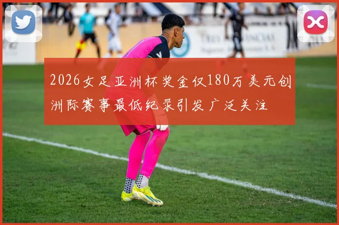 2026女足亚洲杯奖金仅180万美元创洲际赛事最低纪录引发广泛关注