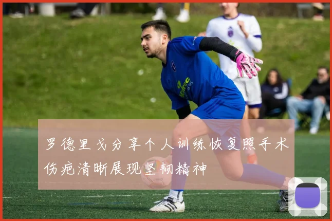 罗德里戈分享个人训练恢复照手术伤疤清晰展现坚韧精神